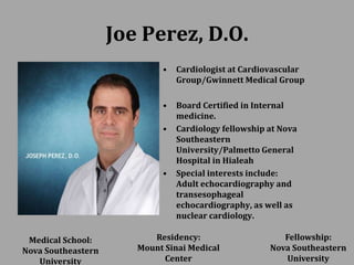 Joe Perez, D.O.
• Cardiologist at Cardiovascular
Group/Gwinnett Medical Group
• Board Certified in Internal
medicine.
• Cardiology fellowship at Nova
Southeastern
University/Palmetto General
Hospital in Hialeah
• Special interests include:
Adult echocardiography and
transesophageal
echocardiography, as well as
nuclear cardiology.
Medical School:
Nova Southeastern
University
Residency:
Mount Sinai Medical
Center
Fellowship:
Nova Southeastern
University
 
