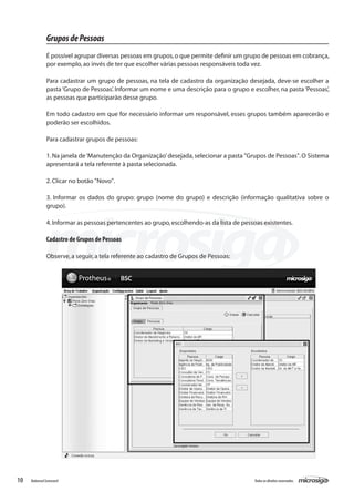 Grupos de Pessoas
               É possível agrupar diversas pessoas em grupos, o que permite definir um grupo de pessoas em cobrança,
               por exemplo, ao invés de ter que escolher várias pessoas responsáveis toda vez.

               Para cadastrar um grupo de pessoas, na tela de cadastro da organização desejada, deve-se escolher a
               pasta ‘Grupo de Pessoas’. Informar um nome e uma descrição para o grupo e escolher, na pasta ‘Pessoas’,
               as pessoas que participarão desse grupo.

               Em todo cadastro em que for necessário informar um responsável, esses grupos também aparecerão e
               poderão ser escolhidos.

               Para cadastrar grupos de pessoas:

               1. Na janela de ‘Manutenção da Organização’ desejada, selecionar a pasta "Grupos de Pessoas". O Sistema
               apresentará a tela referente à pasta selecionada.

               2. Clicar no botão "Novo".

               3. Informar os dados do grupo: grupo (nome do grupo) e descrição (informação qualitativa sobre o
               grupo).

               4. Informar as pessoas pertencentes ao grupo, escolhendo-as da lista de pessoas existentes.

               Cadastro de Grupos de Pessoas

               Observe, a seguir, a tela referente ao cadastro de Grupos de Pessoas:




10   Balanced Scorecard                                                                    Todos os direitos reservados.
 