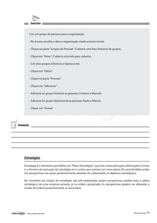 Exercícios


            Crie um grupo de pessoas para a organização.

            - Na árvore, escolha e abra a organização criada anteriormente.

            - Clique na pasta "Grupos de Pessoas". É aberta uma lista (browse) de grupos.

            - Clique em "Novo". É aberta uma tela para cadastro.

            - Crie dois grupos: Diretoria e Operacional.

            - Clique em "Editar".

            - Clique na pasta "Pessoas".

            - Clique em "Adicionar".

            - Adicione ao grupo Diretoria as pessoas: Cristiane e Marcelo

            - Adicione ao grupo Operacional as pessoas: Paulo e Marcos

            - Clique em "Gravar".




Anotações




     Estratégias
     Estratégia é o elemento que define um "Plano Estratégico" que tem como principais informações o início
     e o término da execução da estratégia em si, antes que comece um novo plano. Ele será dividido, então,
     em perspectivas nas quais, posteriormente, deverão ser cadastrados os objetivos estratégicos.

     No momento da criação da estratégia, são pré-cadastradas quatro perspectivas padrão para o plano
     estratégico de uma empresa privada, já na ordem apropriada. As perspectivas podem ser alteradas e
     mudar de ordem posteriormente, se necessário.




       Todos os direitos reservados.                                                          Balanced Scorecard   11
 