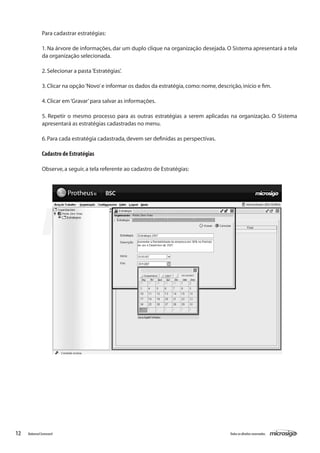 Para cadastrar estratégias:

               1. Na árvore de informações, dar um duplo clique na organização desejada. O Sistema apresentará a tela
               da organização selecionada.

               2. Selecionar a pasta ‘Estratégias’.

               3. Clicar na opção ‘Novo’ e informar os dados da estratégia, como: nome, descrição, início e fim.

               4. Clicar em ‘Gravar’ para salvar as informações.

               5. Repetir o mesmo processo para as outras estratégias a serem aplicadas na organização. O Sistema
               apresentará as estratégias cadastradas no menu.

               6. Para cada estratégia cadastrada, devem ser definidas as perspectivas.

               Cadastro de Estratégias

               Observe, a seguir, a tela referente ao cadastro de Estratégias:




12   Balanced Scorecard                                                                       Todos os direitos reservados.
 