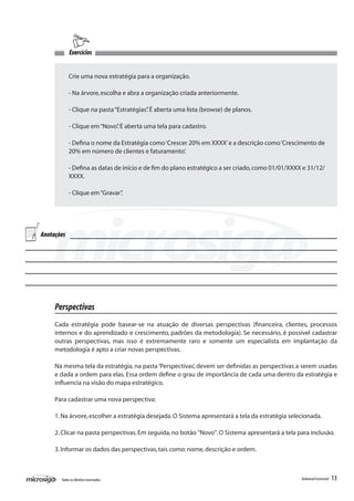 Exercícios


            Crie uma nova estratégia para a organização.

            - Na árvore, escolha e abra a organização criada anteriormente.

            - Clique na pasta “Estratégias” É aberta uma lista (browse) de planos.
                                          .

            - Clique em “Novo” É aberta uma tela para cadastro.
                             .

            - Defina o nome da Estratégia como ‘Crescer 20% em XXXX’ e a descrição como ‘Crescimento de
            20% em número de clientes e faturamento’.

            - Defina as datas de início e de fim do plano estratégico a ser criado, como 01/01/XXXX e 31/12/
            XXXX.

            - Clique em “Gravar”
                               .




Anotações




     Perspectivas
     Cada estratégia pode basear-se na atuação de diversas perspectivas (financeira, clientes, processos
     internos e do aprendizado e crescimento, padrões da metodologia). Se necessário, é possível cadastrar
     outras perspectivas, mas isso é extremamente raro e somente um especialista em implantação da
     metodologia é apto a criar novas perspectivas.

     Na mesma tela da estratégia, na pasta ‘Perspectivas’, devem ser definidas as perspectivas a serem usadas
     e dada a ordem para elas. Essa ordem define o grau de importância de cada uma dentro da estratégia e
     influencia na visão do mapa estratégico.

     Para cadastrar uma nova perspectiva:

     1. Na árvore, escolher a estratégia desejada. O Sistema apresentará a tela da estratégia selecionada.

     2. Clicar na pasta perspectivas. Em seguida, no botão "Novo". O Sistema apresentará a tela para inclusão.

     3. Informar os dados das perspectivas, tais como: nome, descrição e ordem.



       Todos os direitos reservados.                                                               Balanced Scorecard   13
 