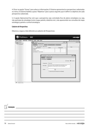 4. Clicar na opção "Gravar" para salvar as informações. O Sistema apresentará as perspectivas cadastradas
               no menu. O Sistema habilita a pasta "Objetivos" para o passo seguinte, que é definir os objetivos de cada
               perspectiva cadastrada.

               5. A opção Operacional faz com que a perspectiva seja controlada fora do plano estratégico; ou seja,
               não participa da estratégia (como mapa, painéis, relatórios etc.), não aparecendo nas consultas de mapa
               estratégico, painéis e central estratégica.

               Cadastro de Perspectivas

               Observe, a seguir, a tela referente ao cadastro de Perspectivas:




     Anotações




14   Balanced Scorecard                                                                     Todos os direitos reservados.
 