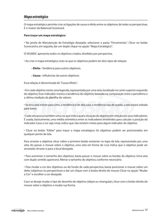 Mapa estratégico
O mapa estratégico permite criar as ligações de causa e efeito entre os objetivos de todas as perspectivas.
É o ‘motor’ do Balanced Scorecard.

Para traçar um mapa estratégico:

• Na janela de Manutenção da Estratégia desejada, selecionar a pasta "Ferramentas". Clicar no botão
Scorecard e, em seguida, dar um duplo clique na opção "Mapa Estratégico".

O SIGABSC apresenta todos os objetivos criados, divididos por perspectiva.

• Ao criar o mapa estratégico, nota-se que os objetivos podem ter dois tipos de relação:

         - Efeito - Tendência para outros objetivos.

         - Causa - Influências de outros objetivos.

Essa relação é denominada de "Causa-Efeito".

• Em cada objetivo existe uma legenda, representada por uma seta, localizada no canto superior esquerdo
do objetivo. Esse indicador mostra a tendência do objetivo, baseada na comparação entre a penúltima e
a última medição da planilha de valores.

• Se essa seta estiver para cima, a tendência é de alta; caso a tendência seja de queda, a seta estará voltada
para baixo.

• Cada seta possui também uma cor, que indica qual a situação do objetivo em relação aos seus indicadores.
É usada, basicamente, uma média aritmética entre os indicadores envolvidos para calcular a posição do
indicador. Caso a cor seja cinza, indica que não existem metas para algum indicador do objetivo.

• Clicar no botão "Editar" para traçar o mapa estratégico. Os objetivos podem ser posicionados em
qualquer ponto da tela.

Para arrastar o objetivo, clicar sobre o primeiro botão existente no topo da tela, representado por uma
seta. Ao passar o mouse sobre o objetivo, uma seta em forma de cruz indica que o objetivo pode ser
arrastado. Arraste-o para o local desejado.

• Para aumentar o tamanho dos objetivos, basta passar o mouse sobre as bordas do objetivo. Uma seta
com duplo sentido aparecerá. Alterar o tamanho do objetivo, conforme necessário.

• Para mudar a cor dos objetivos ou do fundo de cada perspectiva, basta posicionar o mouse sobre um
deles (objetivos ou perspectivas) e dar um clique com o botão direito do mouse. Clicar na opção "Mudar
a Cor" e escolher a cor desejada.

Caso se deseje mudar o tipo do desenho do objetivo (elipse ou retangular), clicar com o botão direito do
mouse sobre o objetivo e mudar sua forma.




  Todos os direitos reservados.                                                                 Balanced Scorecard   17
 