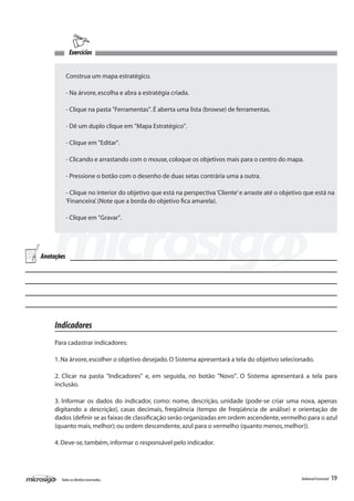 Exercícios


            Construa um mapa estratégico.

            - Na árvore, escolha e abra a estratégia criada.

            - Clique na pasta "Ferramentas". É aberta uma lista (browse) de ferramentas.

            - Dê um duplo clique em "Mapa Estratégico".

            - Clique em "Editar".

            - Clicando e arrastando com o mouse, coloque os objetivos mais para o centro do mapa.

            - Pressione o botão com o desenho de duas setas contrária uma a outra.

            - Clique no interior do objetivo que está na perspectiva ‘Cliente’ e arraste até o objetivo que está na
            ‘Financeira’. (Note que a borda do objetivo fica amarela).

            - Clique em "Gravar".




Anotações




     Indicadores
     Para cadastrar indicadores:

     1. Na árvore, escolher o objetivo desejado. O Sistema apresentará a tela do objetivo selecionado.

     2. Clicar na pasta "Indicadores" e, em seguida, no botão "Novo". O Sistema apresentará a tela para
     inclusão.

     3. Informar os dados do indicador, como: nome, descrição, unidade (pode-se criar uma nova, apenas
     digitando a descrição), casas decimais, freqüência (tempo de freqüência de análise) e orientação de
     dados (definir se as faixas de classificação serão organizadas em ordem ascendente, vermelho para o azul
     (quanto mais, melhor); ou ordem descendente, azul para o vermelho (quanto menos, melhor)).

     4. Deve-se, também, informar o responsável pelo indicador.




       Todos os direitos reservados.                                                                  Balanced Scorecard   19
 