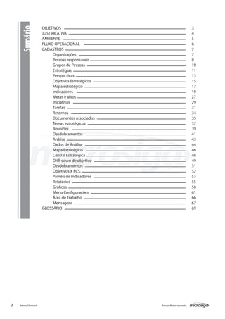 Sumário            OBJETIVOS										
                         JUSTIFICATIVA										
                                                                                         3
                                                                                         4
                         AMBIENTE										                                              5
                         FLUXO OPERACIONAL									                                      6
                         CADASTROS										                                             7
                               Organizações									                                     7
                               Pessoas responsáveis								                              8
                               Grupos de Pessoas								                                 10
                               Estratégias									                                      11
                               Perspectivas									                                     13
                               Objetivos Estratégicos								                            15
                               Mapa estratégico									                                 17
                               Indicadores									                                      19
                               Metas e alvos									                                    27
                               Iniciativas									                                      29
                               Tarefas										                                         31
                               Retornos										                                        34
                               Documentos associados								                             35
                               Temas estratégicos								                                37
                               Reuniões										                                        39
                               Desdobramentos									                                   41
                               Análise										                                         43
                               Dados de Análise									                                 44
                               Mapa Estratégico									                                 46
                               Central Estratégica								                               48
                               Drill-down de objetivo								                            49
                               Desdobramentos									                                   51
                               Objetivos X FCS,									                                 52
                               Painéis de Indicadores								                            53
                               Relatórios 									                                      55
                               Gráficos									             	                           58
                               Menu Configurações 								                               61
                               Área de Trabalho								      	                           66
                               Mensagens									                                        67
                         GLOSSÁRIO										                                             69




2   Balanced Scorecard                                   Todos os direitos reservados.
 