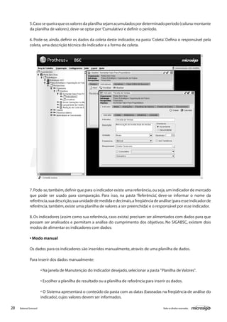 5. Caso se queira que os valores da planilha sejam acumulados por determinado período (coluna montante
               da planilha de valores), deve-se optar por ‘Cumulativo’ e definir o período.

               6. Pode-se, ainda, definir os dados da coleta deste indicador, na pasta ‘Coleta’. Defina o responsável pela
               coleta, uma descrição técnica do indicador e a forma de coleta.




               7. Pode-se, também, definir que para o indicador existe uma referência, ou seja, um indicador de mercado
               que pode ser usado para comparação. Para isso, na pasta ‘Referência’, deve-se informar o nome da
               referência, sua descrição, sua unidade de medida e decimais, a freqüência de análise (para esse indicador de
               referência, também, existe uma planilha de valores a ser preenchida) e o responsável por esse indicador.

               8. Os indicadores (assim como sua referência, caso exista) precisam ser alimentados com dados para que
               possam ser analisados e permitam a análise do cumprimento dos objetivos. No SIGABSC, existem dois
               modos de alimentar os indicadores com dados: 	

               • Modo manual

               Os dados para os indicadores são inseridos manualmente, através de uma planilha de dados.

               Para inserir dos dados manualmente:

                          • Na janela de Manutenção do Indicador desejado, selecionar a pasta "Planilha de Valores".

                          • Escolher a planilha de resultado ou a planilha de referência para inserir os dados.

                          • O Sistema apresentará o conteúdo da pasta com as datas (baseadas na freqüência de análise do
                          indicado), cujos valores devem ser informados.

20   Balanced Scorecard                                                                            Todos os direitos reservados.
 