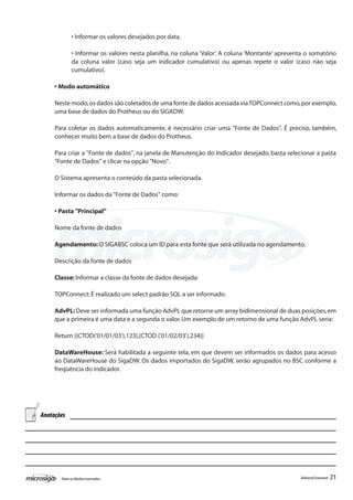 • Informar os valores desejados por data.

              • Informar os valores nesta planilha, na coluna ‘Valor’. A coluna ‘Montante’ apresenta o somatório
              da coluna valor (caso seja um indicador cumulativo) ou apenas repete o valor (caso não seja
              cumulativo).

     • Modo automático

     Neste modo, os dados são coletados de uma fonte de dados acessada via TOPConnect como, por exemplo,
     uma base de dados do Protheus ou do SIGADW.

     Para coletar os dados automaticamente, é necessário criar uma "Fonte de Dados". É preciso, também,
     conhecer muito bem a base de dados do Protheus.

     Para criar a "Fonte de dados", na janela de Manutenção do Indicador desejado, basta selecionar a pasta
     "Fonte de Dados" e clicar na opção "Novo".

     O Sistema apresenta o conteúdo da pasta selecionada.

     Informar os dados da "Fonte de Dados" como:

     • Pasta "Principal”

     Nome da fonte de dados

     Agendamento: O SIGABSC coloca um ID para esta fonte que será utilizada no agendamento.

     Descrição da fonte de dados

     Classe: Informar a classe da fonte de dados desejada:

     TOPConnect: É realizado um select padrão SQL a ser informado.

     AdvPL: Deve ser informada uma função AdvPL que retorne um array bidimensional de duas posições, em
     que a primeira é uma data e a segunda o valor. Um exemplo de um retorno de uma função AdvPL seria:

     Return {{CTOD('01/01/03'),123},{CTOD ('01/02/03'),234}}

     DataWareHouse: Será habilitada a seguinte tela, em que devem ser informados os dados para acesso
     ao DataWareHouse do SigaDW. Os dados importados do SigaDW, serão agrupados no BSC conforme a
     freqüência do indicador.




Anotações




       Todos os direitos reservados.                                                              Balanced Scorecard   21
 