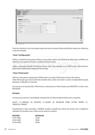 Fonte de referência: Caso esta opção esteja marcada, será preenchida a planilha de valores de referência
               e não de resultado.

               • Pasta "Configurações"

               Utilizar o ambiente do servidor Protheus: Caso prefira utilizar um ambiente já informado no MP8Srv.ini,
               selecionar esta opção e informar o ambiente (Environment).

               Utilizar a seguinte Conexão TOPConnect: Inserir uma nova conexão com o TOPConnect, informando os
               parâmetros padrões para criação de Alias no Top.

               • Pasta "Declarações"

               Informar, nesta pasta, a declaração (TOPConnect) ou função (AdvPL) para retorno dos valores.
               Toda informação que retorna da fonte de dados deve conter uma data e o valor correspondente àquela
               data para o indicador em questão.

               No caso de uma cláusula SQL (TOPConnect), a data deve ser referenciada como BSCDATA e o valor como
               BSCVALOR.

               Exemplo:

               A sintaxe para retornar a quantidade comprada de um determinado produto seria a seguinte:

               SELECT C7_EMISSAO AS BSCDATA, C7_QUANT AS BSCVALOR FROM SC7990 WHERE C7_
               PRODUTO="000001"

               Considerando a data retornada, o SIGABSC atualiza a planilha de valores de acordo com a freqüência
               utilizada. Por exemplo, caso o Select acima retorne os valores:

               BSCDATA 			                    BSCVALOR
               01/01/2003			                  25,00
               23/01/2003			                  30,00
               01/02/2003			                  40,00


22   Balanced Scorecard                                                                    Todos os direitos reservados.
 