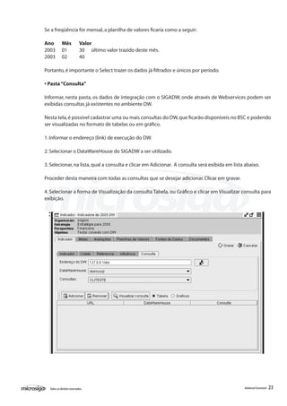 Se a freqüência for mensal, a planilha de valores ficaria como a seguir:

Ano	        Mês	            Valor
2003	       01	             30 último valor trazido deste mês.
2003	       02	             40

Portanto, é importante o Select trazer os dados já filtrados e únicos por período.

• Pasta “Consulta”

Informar, nesta pasta, os dados de integração com o SIGADW, onde através de Webservices podem ser
exibidas consultas já existentes no ambiente DW.

Nesta tela, é possível cadastrar uma ou mais consultas do DW, que ficarão disponíveis no BSC e podendo
ser visualizadas no formato de tabelas ou em gráfico.

1. Informar o endereço (link) de execução do DW.

2. Selecionar o DataWareHouse do SIGADW a ser utilizado.

3. Selecionar, na lista, qual a consulta e clicar em Adicionar. A consulta será exibida em lista abaixo.

Proceder desta maneira com todas as consultas que se desejar adicionar. Clicar em gravar.

4. Selecionar a forma de Visualização da consulta Tabela, ou Gráfico e clicar em Visualizar consulta para
exibição.




  Todos os direitos reservados.                                                                 Balanced Scorecard   23
 