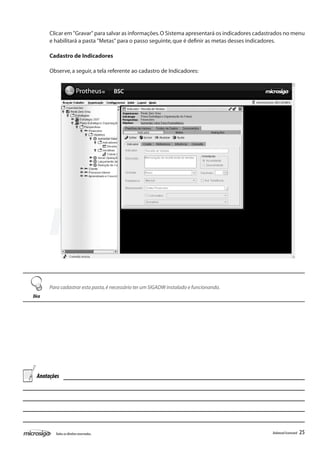Clicar em "Gravar" para salvar as informações. O Sistema apresentará os indicadores cadastrados no menu
       e habilitará a pasta "Metas" para o passo seguinte, que é definir as metas desses indicadores.

       Cadastro de Indicadores

       Observe, a seguir, a tela referente ao cadastro de Indicadores:




       Para cadastrar esta pasta, é necessário ter um SIGADW instalado e funcionando.
Dica




  Anotações




         Todos os direitos reservados.                                                           Balanced Scorecard   25
 