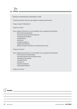 Exercícios


                      Cadastre um indicador para cada objetivo criado.

                      - Na árvore, escolha e abra um dos objetivos criados anteriormente.

                      - Clique na pasta "Indicadores".

                      - Clique em "Novo".

                      - Para o objetivo financeiro, crie um indicador com as seguintes informações:
                         	     Nome: Faturamento Bruto
                           	   Descrição: Faturamento Bruto Mensal.
                      	        Orientação: Ascendente
                      	        Unidade: Reais
                      	        Decimais: 2
                      	        Freqüência: Mensal
                      	        Responsável: Marcelo
                      	        Marque a opção ‘Cumulativo’ e escolha Anual na lista.

                      - Clique em "Gravar".

                      - Para o objetivo de clientes, crie um indicador com as seguintes informações:
                         	     Nome: Número de Mensalistas
                           	   Descrição: Número de mensalistas ativos
                      	        Orientação: Ascendente
                      	        Unidade: Pontos
                      	        Decimais: 0
                      	        Freqüência: Mensal
                      	        Responsável: Marcelo

                      - Clique em "Gravar".




     Anotações




26   Balanced Scorecard                                                                        Todos os direitos reservados.
 