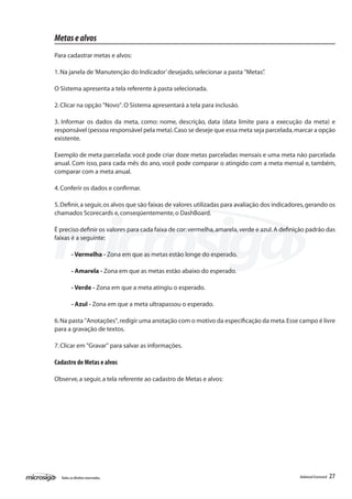 Metas e alvos
Para cadastrar metas e alvos:

1. Na janela de ‘Manutenção do Indicador’ desejado, selecionar a pasta "Metas”
                                                                             .

O Sistema apresenta a tela referente à pasta selecionada.

2. Clicar na opção "Novo". O Sistema apresentará a tela para inclusão.

3. Informar os dados da meta, como: nome, descrição, data (data limite para a execução da meta) e
responsável (pessoa responsável pela meta). Caso se deseje que essa meta seja parcelada, marcar a opção
existente.

Exemplo de meta parcelada: você pode criar doze metas parceladas mensais e uma meta não parcelada
anual. Com isso, para cada mês do ano, você pode comparar o atingido com a meta mensal e, também,
comparar com a meta anual.

4. Conferir os dados e confirmar.

5. Definir, a seguir, os alvos que são faixas de valores utilizadas para avaliação dos indicadores, gerando os
chamados Scorecards e, conseqüentemente, o DashBoard.

É preciso definir os valores para cada faixa de cor: vermelha, amarela, verde e azul. A definição padrão das
faixas é a seguinte:

         - Vermelha - Zona em que as metas estão longe do esperado.

         - Amarela - Zona em que as metas estão abaixo do esperado.

         - Verde - Zona em que a meta atingiu o esperado.

         - Azul - Zona em que a meta ultrapassou o esperado.

6. Na pasta "Anotações", redigir uma anotação com o motivo da especificação da meta. Esse campo é livre
para a gravação de textos.

7. Clicar em "Gravar" para salvar as informações.

Cadastro de Metas e alvos

Observe, a seguir, a tela referente ao cadastro de Metas e alvos:




  Todos os direitos reservados.                                                                 Balanced Scorecard   27
 