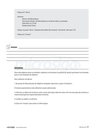 - Clique em "Novo".

        - Informe:
        	       Nome: 160 Mensalistas
        	       Descrição: Atingir 160 Mensalistas no total de todos os períodos
        	       Data Alvo: 31/12/XX
        	       Responsável: Paulo

        - Clique na pasta "Alvos". Cadastre: Vermelho: 80, Amarelo: 120, Verde: 160, Azul: 170.

        - Clique em "Gravar".




Anotações




     Iniciativas
     Para cada objetivo, deve-se, também, cadastrar as iniciativas (ou planos de ações) que devem ser tomadas
     para a concretização do objetivo.

     Para cadastrar iniciativas:

     1. Na janela de ‘Manutenção do Objetivo’ desejado, selecionar a pasta "Iniciativas".

     O sistema apresentará a tela referente à pasta selecionada.

     2. Informar os dados da iniciativa, como: nome, descrição, data de início e fim da execução da iniciativa e
     responsável (pessoa responsável pela iniciativa).

     3. Conferir os dados e confirmar.

     4. Clicar em "Gravar" para salvar as informações.




       Todos os direitos reservados.                                                              Balanced Scorecard   29
 