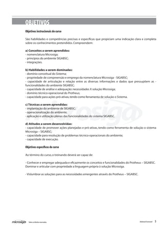 OBJETIVOS
Objetivos instrucionais do curso

São habilidades e competências precisas e específicas que propiciam uma indicação clara e completa
sobre os conhecimentos pretendidos. Compreendem:

a) Conceitos a serem aprendidos:
- nomenclatura Microsiga;
- princípios do ambiente SIGABSC;
- integrações.

b) Habilidades a serem dominadas:
- domínio conceitual do Sistema;
- propriedade de compreensão e emprego da nomenclatura Microsiga - SIGABSC;
- capacidade de articulação e relação entre as diversas informações e dados que pressupõem as -
funcionalidades do ambiente SIGABSC;
- capacidade de análise e adequação: necessidades X solução Microsiga;
- domínio técnico-operacional do Protheus;
- capacidade para ações pró-ativas, tendo como ferramenta de solução o Sistema.

c) Técnicas a serem aprendidas:
- implantação do ambiente de SIGABSC;
- operacionalização do ambiente;
- aplicação e utilização plenas das funcionalidades do sistema SIGABSC.

d) Atitudes a serem desenvolvidas:
- capacidade de promover ações planejadas e pró-ativas, tendo como ferramenta de solução o sistema
Microsiga – SIGABSC;
- capacidade para resolução de problemas técnico-operacionais do ambiente;
- capacidade de execução.

Objetivos específicos do curso

Ao término do curso, o treinando deverá ser capaz de:

- Conhecer e empregar adequada e eficazmente os conceitos e funcionalidades do Protheus – SIGABSC.
Dominar e articular com propriedade a linguagem própria à solução Microsiga.

- Vislumbrar as soluções para as necessidades emergentes através do Protheus – SIGABSC.




  Todos os direitos reservados.                                                           Balanced Scorecard   3
 