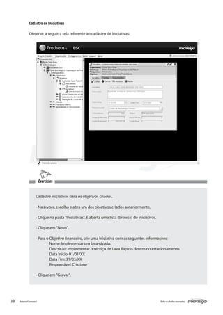 Cadastro de Iniciativas

               Observe, a seguir, a tela referente ao cadastro de Iniciativas:




                          Exercícios


                      Cadastre iniciativas para os objetivos criados.

                      - Na árvore, escolha e abra um dos objetivos criados anteriormente.

                      - Clique na pasta "Iniciativas". É aberta uma lista (browse) de iniciativas.

                      - Clique em "Novo".

                      - Para o Objetivo financeiro, crie uma iniciativa com as seguintes informações:
                      	        Nome: Implementar um lava-rápido.
                      	        Descrição: Implementar o serviço de Lava Rápido dentro do estacionamento.
                      	        Data Início: 01/01/XX
                      	        Data Fim: 31/03/XX
                      	        Responsável: Cristiane

                      - Clique em "Gravar".




30   Balanced Scorecard                                                                              Todos os direitos reservados.
 