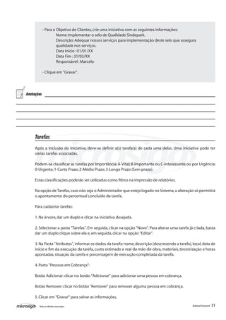 - Para o Objetivo de Clientes, crie uma iniciativa com as seguintes informações:
            	        Nome: Implementar o selo de Qualidade Sindepark.
            	        Descrição: Adequar nossos serviços para implementação deste selo que assegura 	
            	        qualidade nos serviços.
            	        Data Início : 01/01/XX
            	        Data Fim : 31/03/XX
            	        Responsável : Marcelo

            - Clique em "Gravar".




Anotações




     Tarefas
     Após a inclusão da iniciativa, deve-se definir a(s) tarefa(s) de cada uma delas. Uma iniciativa pode ter
     várias tarefas associadas.

     Podem-se classificar as tarefas por Importância: A-Vital; B-Importante ou C-Interessante ou por Urgência:
     0-Urgente; 1-Curto Prazo; 2-Médio Prazo; 3-Longo Prazo (Sem prazo).

     Estas classificações poderão ser utilizadas como filtros na impressão de relatórios.

     Na opção de Tarefas, caso não seja o Administrador que esteja logado no Sistema, a alteração só permitirá
     o apontamento do percentual concluído da tarefa.

     Para cadastrar tarefas:

     1. Na árvore, dar um duplo e clicar na iniciativa desejada.

     2. Selecionar a pasta "Tarefas". Em seguida, clicar na opção "Novo". Para alterar uma tarefa já criada, basta
     dar um duplo clique sobre ela e, em seguida, clicar na opção "Editar".

     3. Na Pasta "Atributos", informar os dados da tarefa: nome, descrição (descrevendo a tarefa), local, data de
     início e fim da execução da tarefa, custo estimado e real da mão-de-obra, materiais, terceirização e horas
     apontadas, situação da tarefa e porcentagem de execução completada da tarefa.

     4. Pasta "Pessoas em Cobrança":

     Botão Adicionar: clicar no botão "Adicionar" para adicionar uma pessoa em cobrança.

     Botão Remover: clicar no botão "Remover" para remover alguma pessoa em cobrança.

     5. Clicar em "Gravar" para salvar as informações.

       Todos os direitos reservados.                                                                Balanced Scorecard   31
 