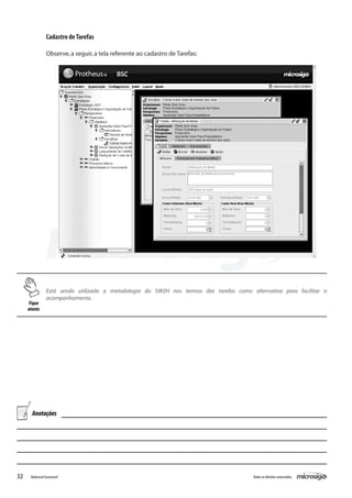 Cadastro de Tarefas

                Observe, a seguir, a tela referente ao cadastro de Tarefas:




                Está sendo utilizada a metodologia do 5W2H nos termos das tarefas como alternativa para facilitar o
                acompanhamento.
     Fique
     atento




       Anotações




32    Balanced Scorecard                                                                 Todos os direitos reservados.
 
