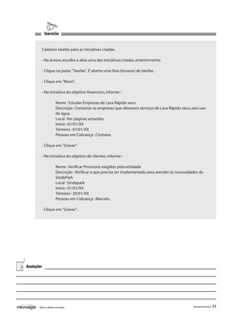Exercícios


         Cadastre tarefas para as iniciativas criadas.

         - Na árvore, escolha e abra uma das iniciativas criadas anteriormente.

         - Clique na pasta "Tarefas". É aberta uma lista (browse) de tarefas.

         - Clique em "Novo".

         - Na iniciativa do objetivo financeiro, informe :

         	               Nome : Estudar Empresas de Lava Rápido seco
         	               Descrição : Contactar as empresas que oferecem serviços de Lava Rápido seco, sem uso 	
         	               de água.
         	               Local : Ver páginas amarelas
         	               Início : 01/01/XX
         	               Término : 07/01/XX
         	               Pessoas em Cobrança : Cristiane.

         - Clique em "Gravar".

         - Na iniciativa do objetivo de clientes, informe :

         	               Nome : Verificar Processos exigidos pela entidade
         	               Descrição : Verificar o que precisa ser implementado para atender as necessidades da 	
         	               SindePark
         	               Local : Sindepark
         	               Início : 01/01/XX
         	               Término : 20/01/XX
         	               Pessoas em Cobrança : Marcelo.

         - Clique em "Gravar".




Anotações




       Todos os direitos reservados.                                                                    Balanced Scorecard   33
 
