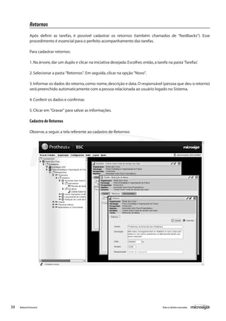 Retornos
               Após definir as tarefas, é possível cadastrar os retornos (também chamados de "feedbacks"). Esse
               procedimento é essencial para o perfeito acompanhamento das tarefas.

               Para cadastrar retornos:

               1. Na árvore, dar um duplo e clicar na iniciativa desejada. Escolher, então, a tarefa na pasta ‘Tarefas’.

               2. Selecionar a pasta "Retornos". Em seguida, clicar na opção "Novo".

               3. Informar os dados do retorno, como: nome, descrição e data. O responsável (pessoa que deu o retorno)
               será preenchido automaticamente com a pessoa relacionada ao usuário logado no Sistema.

               4. Conferir os dados e confirmar.

               5. Clicar em "Gravar" para salvar as informações.

               Cadastro de Retornos

               Observe, a seguir, a tela referente ao cadastro de Retornos:




34   Balanced Scorecard                                                                          Todos os direitos reservados.
 