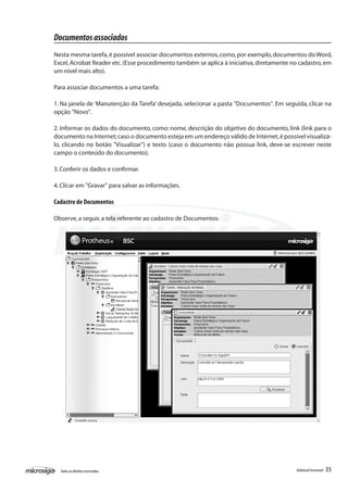 Documentos associados
Nesta mesma tarefa, é possível associar documentos externos, como, por exemplo, documentos do Word,
Excel, Acrobat Reader etc. (Esse procedimento também se aplica à iniciativa, diretamente no cadastro, em
um nível mais alto).

Para associar documentos a uma tarefa:

1. Na janela de ‘Manutenção da Tarefa’ desejada, selecionar a pasta "Documentos". Em seguida, clicar na
opção "Novo".

2. Informar os dados do documento, como: nome, descrição do objetivo do documento, link (link para o
documento na Internet; caso o documento esteja em um endereço válido de Internet, é possível visualizá-
lo, clicando no botão "Visualizar") e texto (caso o documento não possua link, deve-se escrever neste
campo o conteúdo do documento).

3. Conferir os dados e confirmar.

4. Clicar em "Gravar" para salvar as informações.

Cadastro de Documentos

Observe, a seguir, a tela referente ao cadastro de Documentos:




  Todos os direitos reservados.                                                           Balanced Scorecard   35
 