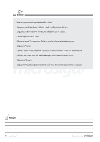 Exercícios


                     Cadastre os documentos para as tarefas criadas.

                     - Na árvore, escolha e abra a iniciativa criada no objetivo de clientes.

                     - Clique na pasta "Tarefas". É aberta uma lista (browse) de tarefas.

                     - Dê um duplo clique na tarefa

                     - Clique na pasta "Documentos". É aberta uma lista (browse) de documentos.

                     - Clique em "Novo".

                     - Defina o nome como Sindepark e a descrição do documento como Site do Sindepark.

                     - Defina o link como uma URL válida. Exemplo: http://www.sindepark.org.br

                     - Clique em "Gravar".

                     - Clique em "Visualizar", próximo ao link para ver o documento aparecer no navegador.




     Anotações




36   Balanced Scorecard                                                                         Todos os direitos reservados.
 