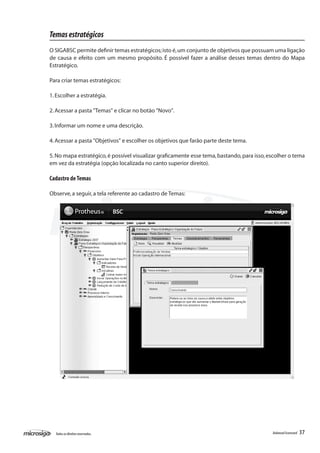 Temas estratégicos
O SIGABSC permite definir temas estratégicos; isto é, um conjunto de objetivos que possuam uma ligação
de causa e efeito com um mesmo propósito. É possível fazer a análise desses temas dentro do Mapa
Estratégico.

Para criar temas estratégicos:

1. Escolher a estratégia.

2. Acessar a pasta "Temas" e clicar no botão "Novo".

3. Informar um nome e uma descrição.

4. Acessar a pasta "Objetivos" e escolher os objetivos que farão parte deste tema.

5. No mapa estratégico, é possível visualizar graficamente esse tema, bastando, para isso, escolher o tema
em vez da estratégia (opção localizada no canto superior direito).

Cadastro de Temas

Observe, a seguir, a tela referente ao cadastro de Temas:




  Todos os direitos reservados.                                                             Balanced Scorecard   37
 
