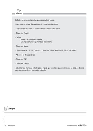Exercícios


                      Cadastre os temas estratégicos para a estratégia criada.

                      - Na árvore, escolha e abra a estratégia criada anteriormente.

                      - Clique na pasta "Temas". É aberta uma lista (browse) de temas.

                      - Clique em "Novo".

                      - Defina:
                        	     Nome: Crescimento Esperado
                      	       Descrição: Objetivos para nosso crescimento

                      - Clique em Gravar.

                      - Clique na pasta "Lista de Objetivos". Clique em "Editar" e depois no botão “Adicionar”
                                                                                                             .

                      - Adicione os dois objetivos.

                      - Clique em “Ok”
                                     .

                      - Clique em "Gravar".

                      - Vá até à tela do mapa estratégico e veja o que acontece quando se muda as opções da lista
                      superior que contém o nome da estratégia.




     Anotações




38   Balanced Scorecard                                                                         Todos os direitos reservados.
 