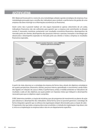 JUSTIFICATIVA
              BSC (Balanced Scorecard) é o nome de uma metodologia voltada à gestão estratégica de empresas. Essa
              metodologia pressupõe que a escolha dos indicadores para conduzir a performance da gestão de uma
              empresa não deve restringir-se a informações econômicas ou financeiras.

              Assim como não é possível realizar um vôo seguro baseando-se apenas velocímetro de um avião,
              indicadores financeiros não são suficientes para garantir que a empresa está caminhando na direção
              correta. É necessário monitorar, juntamente com resultados econômico-financeiros, desempenhos de
              mercado junto aos clientes, desempenho dos processos internos e pessoas, inovações e tecnologia que
              alavancarão o desempenho esperado no mercado junto aos clientes e trarão a empresa os resultados
              financeiros esperados.




              A partir da visão, descreve-se a estratégia da empresa de forma clara, através de objetivos estratégicos
              em quatro perspectivas, (financeira, clientes, processo interno, aprendizado e crescimento), sendo todos
              eles ligados em relações de causa e efeito. A performance, então, é medida atrelando-se indicadores de
              resultado a cada um dos objetivos, aos quais podem ser impostas metas que indiquem o desempenho
              necessário para que os objetivos sejam cumpridos.

              O BSC determina, também, a criação de iniciativas, que são programas de investimento ou planos de ação
              para alavancar o desempenho dos indicadores. Desta forma, torna-se possível gerenciar a estratégia de
              forma integrada e garantir que os esforços da organização estejam direcionados para a criação de valor.
              É importante citar que toda a empresa deve estar envolvida e o método de implantação é top-down, isto
              é, inicia-se a implantação na empresa toda e não em um departamento específico.




4   Balanced Scorecard                                                                    Todos os direitos reservados.
 