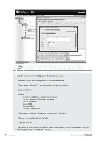 Exercícios

                          Cadastre reuniões envolvendo pessoas da organização criada.

                          - Na árvore, escolha e abra a organização criada anteriormente.

                          - Clique na pasta "Reuniões". É aberta uma lista (browse) de reuniões.

                          - Clique em "Novo".

                          - Informe:
                            	      Assunto: Avaliação da execução da estratégia
                                 	 Detalhes Avaliar a Performance até agora
                                 	 Data: <Data Atual>
                                	 Início: 08:00
                                	 Término: 12:00
                          	        Local: Sala de Reuniões

                          - Clique na pasta "Pessoas Convocadas" e, em seguida, "Adicionar".

                          - Adicione as pessoas Cristiane e Marcelo

                          - Clique em "Gravar".

                          - Volte à tela da lista (browse) de reuniões e veja o que acontece quando se seleciona o registro
                          da reunião (observe o calendário e a agenda).

40   Balanced Scorecard                                                                            Todos os direitos reservados.
 