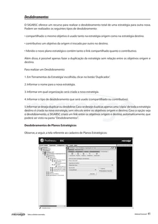 Desdobramentos
O SIGABSC oferece um recurso para realizar o desdobramento total de uma estratégia para outra nova.
Podem ser realizados os seguintes tipos de desdobramento:

• compartilhado: o mesmo objetivo é usado tanto na estratégia origem como na estratégia destino.

• contributivo: um objetivo da origem é trocado por outro no destino.

• híbrido: o novo plano estratégico contém tanto o link compartilhado quanto o contributivo.

Além disso, é possível apenas fazer a duplicação da estratégia sem relação entre os objetivos origem e
destino.

Para realizar um Desdobramento:

1. Em ‘Ferramentas da Estratégia’ escolhida, clicar no botão ‘Duplicador’.

2. Informar o nome para a nova estratégia.

3. Informar em qual organização será criada a nova estratégia.

4. Informar o tipo de desdobramento que será usado (compartilhado ou contributivo).

5. Informar se deseja duplicar ou desdobrar. Caso se deseje duplicar, apenas uma 'cópia' de toda a estratégia
destino é criada na nova estratégia, sem vínculo entre os objetivos origem e destino. Caso a opção seja
o desdobramento, o SIGABSC criará um link entre os objetivos origem e destino, automaticamente, que
poderá ser visto na pasta "Desdobramentos".

Desdobramentos de Planos Estratégicos

Observe, a seguir, a tela referente ao cadastro de Planos Estratégicos:




  Todos os direitos reservados.                                                                Balanced Scorecard   41
 