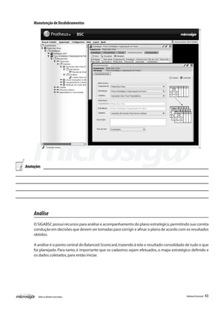 Manutenção de Desdobramentos




Anotações




     Análise
     O SIGABSC possui recursos para análise e acompanhamento do plano estratégico, permitindo sua correta
     condução em decisões que devem ser tomadas para corrigir e afinar o plano de acordo com os resultados
     obtidos.

     A análise é o ponto central do Balanced Scorecard, trazendo à tela o resultado consolidado de tudo o que
     foi planejado. Para tanto, é importante que os cadastros sejam efetuados, o mapa estratégico definido e
     os dados coletados, para então iniciar.




       Todos os direitos reservados.                                                           Balanced Scorecard   43
 