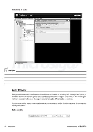 Ferramentas de Análise




     Anotações




               Dados de Análise
               É imprescindível antes ou durante uma análise verificar os dados de análise que ficam na parte superior da
               tela. Eles identificam a orientação que está sendo seguida como base para apresentação das informações
               na tela. É preciso mudar esses dados para obter orientações diferenciadas ao analisar.

               Os dados de análise aparecem em todas as telas que envolvem análise de informações e são compostos
               da seguinte forma:

               Dados de Análise




44   Balanced Scorecard                                                                      Todos os direitos reservados.
 