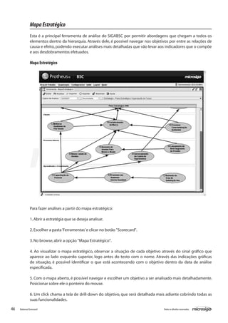 Mapa Estratégico
               Esta é a principal ferramenta de análise do SIGABSC por permitir abordagens que chegam a todos os
               elementos dentro da hierarquia. Através dele, é possível navegar nos objetivos por entre as relações de
               causa e efeito, podendo executar análises mais detalhadas que vão levar aos indicadores que o compõe
               e aos desdobramentos efetuados.

               Mapa Estratégico




               Para fazer análises a partir do mapa estratégico:

               1. Abrir a estratégia que se deseja analisar.

               2. Escolher a pasta ‘Ferramentas’ e clicar no botão "Scorecard".

               3. No browse, abrir a opção "Mapa Estratégico".

               4. Ao visualizar o mapa estratégico, observar a situação de cada objetivo através do sinal gráfico que
               aparece ao lado esquerdo superior, logo antes do texto com o nome. Através das indicações gráficas
               de situação, é possível identificar o que está acontecendo com o objetivo dentro da data de análise
               especificada.

               5. Com o mapa aberto, é possível navegar e escolher um objetivo a ser analisado mais detalhadamente.
               Posicionar sobre ele o ponteiro do mouse.

               6. Um click chama a tela de drill-down do objetivo, que será detalhada mais adiante cobrindo todas as
               suas funcionalidades.

46   Balanced Scorecard                                                                   Todos os direitos reservados.
 