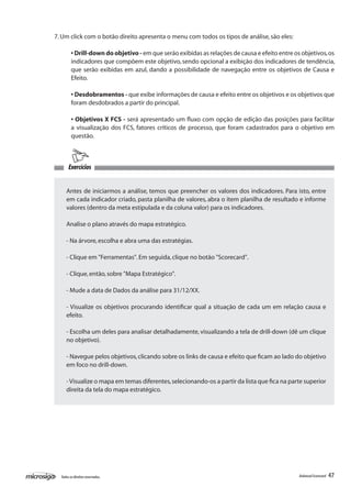 7. Um click com o botão direito apresenta o menu com todos os tipos de análise, são eles:

         • Drill-down do objetivo - em que serão exibidas as relações de causa e efeito entre os objetivos, os
         indicadores que compõem este objetivo, sendo opcional a exibição dos indicadores de tendência,
         que serão exibidas em azul, dando a possibilidade de navegação entre os objetivos de Causa e
         Efeito.

         • Desdobramentos - que exibe informações de causa e efeito entre os objetivos e os objetivos que
         foram desdobrados a partir do principal.

         • Objetivos X FCS - será apresentado um fluxo com opção de edição das posições para facilitar
         a visualização dos FCS, fatores críticos de processo, que foram cadastrados para o objetivo em
         questão.



       Exercícios


     Antes de iniciarmos a análise, temos que preencher os valores dos indicadores. Para isto, entre
     em cada indicador criado, pasta planilha de valores, abra o item planilha de resultado e informe
     valores (dentro da meta estipulada e da coluna valor) para os indicadores.

     Analise o plano através do mapa estratégico.

     - Na árvore, escolha e abra uma das estratégias.

     - Clique em "Ferramentas". Em seguida, clique no botão "Scorecard".

     - Clique, então, sobre "Mapa Estratégico".

     - Mude a data de Dados da análise para 31/12/XX.

     - Visualize os objetivos procurando identificar qual a situação de cada um em relação causa e
     efeito.

     - Escolha um deles para analisar detalhadamente, visualizando a tela de drill-down (dê um clique
     no objetivo).

     - Navegue pelos objetivos, clicando sobre os links de causa e efeito que ficam ao lado do objetivo
     em foco no drill-down.

     - Visualize o mapa em temas diferentes, selecionando-os a partir da lista que fica na parte superior
     direita da tela do mapa estratégico.




  Todos os direitos reservados.                                                                 Balanced Scorecard   47
 