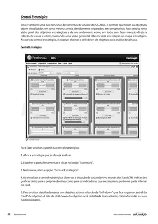 Central Estratégica
               Esta é também uma das principais ferramentas de análise do SIGABSC e permite que todos os objetivos
               sejam visualizados em uma mesma janela, devidamente separados em perspectivas. Isso produz uma
               visão geral dos objetivos estratégicos e de seu andamento como um todo, sem fazer menção direta à
               relação de causa e efeito, buscando uma visão gerencial diferenciada em relação ao mapa estratégico.
               Através da central estratégica, é possível chamar o drill-down de objetivo para análise detalhada.

               Central Estratégica




               Para fazer análises a partir da central estratégica:

               1. Abrir a estratégia que se deseja analisar.

               2. Escolher a pasta ferramentas e clicar no botão "Scorecard".

               3. No browse, abrir a opção "Central Estratégica".

               4. Ao visualizar a central estratégica, observar a situação de cada objetivo através dos “cards” Há indicações
                                                                                                              .
               gráficas tanto para o próprio objetivo, como para os indicadores que o compõem, porém na parte inferior
               do card.

               5. Para analisar detalhadamente um objetivo, acionar o botão de “drill-down” que fica na parte central do
               “card” de objetivo. A tela de drill-down do objetivo será detalhada mais adiante, cobrindo todas as suas
               funcionalidades.



48   Balanced Scorecard                                                                         Todos os direitos reservados.
 