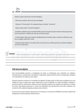 Exercícios


            Analise o plano através da central estratégica.

            - Na árvore, escolha e abra uma das estratégias.

            - Clique em "Ferramentas". Em seguida, clique no botão "Scorecard".

            - Clique, então, sobre "Central Estratégica".

            - Visualize os objetivos, procurando identificar qual a situação de cada um dentro das perspectivas.
            Tente reconhecer os efeitos da visão de uma forma geral.

            - Escolha alguns deles para analisar detalhadamente clicando sobre o botão de drill-down que
            fica na região central dos "cards".

            - Navegue pelos objetivos, clicando sobre os links de causa e efeito que ficam ao lado do objetivo
            em foco no drill-down.




Anotações




     Drill-down de objetivo
     Esta funcionalidade permite a visualização de todos os indicadores que compõem um objetivo.
     Lembrando que a performance do objetivo é dada pela média aritmética entre as proporções atingidas
     nos indicadores em relação as suas metas.

     Na parte superior, encontra-se o resultado do objetivo. Ao lado, estão os links para os objetivos em uma
     relação de causa e efeito, que segue exatamente como foi definido no mapa estratégico. Também é
     possível avaliá-los diretamente através de suas indicações gráficas de situação, que aparecem à direita
     do nome. Logo abaixo, aparecem os "cards" de indicadores que representam uma visão completa, com
     escala de cores subjetiva, legenda, posição atual e anterior.

     Os ícones do na parte inferior representam um link para as consultas do SIGADW, caso haja o cadastro da
     integração, como já explicado anteriormente.




       Todos os direitos reservados.                                                                   Balanced Scorecard   49
 