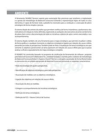 AMBIENTE
A ferramenta SIGABSC fornece suporte para automação dos processos que envolvem a implantação
e a gestão da metodologia do Balanced Scorecard. Contendo a representação lógica de todos os seus
elementos, é capaz de fornecer toda a plataforma necessária para a condução e a execução do plano
estratégico de forma simples e precisa.

O sistema dispõe de centrais de análise que permitem verificar, de forma instantânea, a performance dos
indicadores em relação às metas definidas, registrando as avaliações dos executivos durante o andamento
do plano, bem como a documentação de todas as iniciativas e planos de ação a serem executados e seu
acompanhamento.

O sistema dispõe, também, de uma ferramenta para o mapa estratégico, que permite visualizar e editar,
de forma gráfica e a qualquer momento, os objetivos estratégicos ligados por relações de causa e efeito,
passando por todas as perspectivas. Também pode ser feita a visualização de temas estratégicos, em que
somente os objetivos pertencentes ao tema aparecem em relações de causa e efeito para que se possa
analisar a eficácia separadamente do mapa estratégico completo.

O SIGABSC foi construído, baseado no programa de certificação de ferramentas de software proposto
pela Balanced Scorecard Collaborative Inc., entidade fundada e mantida pelos criadores da metodologia
do Balanced Scorecard, Robert S. Kaplan e David P. Norton e está apto a acomodar de forma flexível todos
os elementos de um projeto apropriado de Balanced Scorecard, possuindo as seguintes características:

• Visão da estratégia em quatro perspectivas.

• Identificação de objetivos estratégicos para cada perspectiva.

• Associação de medidas com os objetivos estratégicos.

• Ligação dos objetivos em relações de causa e efeito.

• Associação de alvos às medidas.

• Listagem e acompanhamento de iniciativas estratégicas.

• Definição de temas estratégicos.

• Definição de FCS – Fatores Críticos de Sucesso.




  Todos os direitos reservados.                                                           Balanced Scorecard   5
 