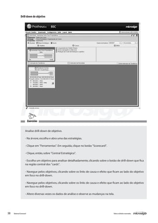 Drill-down de objetivo




                          Exercícios


                     Analise drill-down de objetivo.

                     - Na árvore, escolha e abra uma das estratégias.

                     - Clique em "Ferramentas". Em seguida, clique no botão "Scorecard".

                     - Clique, então, sobre "Central Estratégica".

                     - Escolha um objetivo para analisar detalhadamente, clicando sobre o botão de drill-down que fica
                     na região central dos "cards".

                     - Navegue pelos objetivos, clicando sobre os links de causa e efeito que ficam ao lado do objetivo
                     em foco no drill-down.

                     - Navegue pelos objetivos, clicando sobre os links de causa e efeito que ficam ao lado do objetivo
                     em foco no drill-down.

                     - Altere diversas vezes os dados de análise e observe as mudanças na tela.




50   Balanced Scorecard                                                                       Todos os direitos reservados.
 