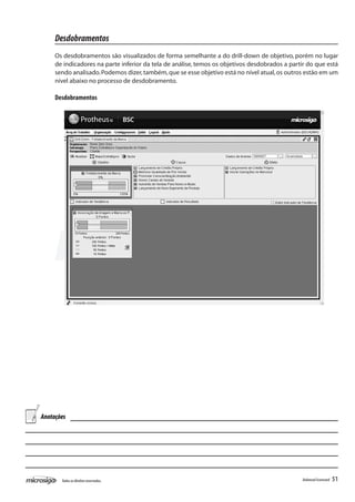 Desdobramentos
     Os desdobramentos são visualizados de forma semelhante a do drill-down de objetivo, porém no lugar
     de indicadores na parte inferior da tela de análise, temos os objetivos desdobrados a partir do que está
     sendo analisado. Podemos dizer, também, que se esse objetivo está no nível atual, os outros estão em um
     nível abaixo no processo de desdobramento.

     Desdobramentos




Anotações




       Todos os direitos reservados.                                                           Balanced Scorecard   51
 