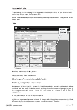 Painéis de Indicadores
Ferramenta que permite criar painéis personalizados de indicadores. Basta dar um nome ao painel e
escolher os indicadores que vão fazer parte dele.

Através dessa ferramenta, é possível visualizar indicadores de quaisquer objetivos e perspectivas em uma
mesma janela.

Painéis


                                                                                   Acesso
                                                                                   à
                                                                                   consulta




Para fazer análises a partir dos painéis:

1. Abrir a estratégia que se deseja analisar.

2. Escolher a pasta ‘Ferramentas’ e clicar no botão "Painéis".

3. No browse, abrir o painel que se deseja analisar.

4. Ao visualizar o painel, observar a situação de cada indicador através dos “cards” Há indicações gráficas
                                                                                   .
em todo o “card” que vão desde a parte superior ao lado do nome do indicador, passando pela escala de
cores, posição atual, posição anterior e legenda para escala de cores com os valores de cada cor diante da
meta definida.

5. Os indicadores azuis são indicadores de Tendência.

6. O ícone do DW no painel acessa as consultas do SigaDW cadastradas para o indicador. Após selecionar
a Consulta, escolher a visualização em gráfico ou em tabela e clicar em Visualizar.

  Todos os direitos reservados.                                                              Balanced Scorecard   53
 