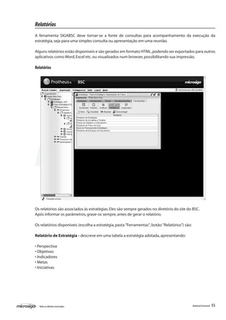 Relatórios
A ferramenta SIGABSC deve tornar-se a fonte de consultas para acompanhamento da execução da
estratégia, seja para uma simples consulta ou apresentação em uma reunião.

Alguns relatórios estão disponíveis e são gerados em formato HTML, podendo ser exportados para outros
aplicativos como Word, Excel etc. ou visualizados num browser, possibilitando sua impressão.

Relatórios




Os relatórios são associados às estratégias. Eles são sempre gerados no diretório do site do BSC.
Após informar os parâmetros, grave-os sempre, antes de gerar o relatório.

Os relatórios disponíveis (escolha a estratégia, pasta "Ferramentas", botão "Relatórios") são:

Relatório de Estratégia - descreve em uma tabela a estratégia adotada, apresentando:

• Perspectiva
• Objetivos
• Indicadores
• Metas
• Iniciativas




  Todos os direitos reservados.                                                                  Balanced Scorecard   55
 