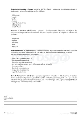 Relatório de Iniciativas e Tarefas - apresenta, por "time-frame" e por pessoas em cobranças (que são os
               parâmetros a serem informados), as tarefas, exibindo:

               • Colaborador
               • Iniciativa
               • Tarefas
               • Situação
               • Importância/Urgência
               • % Completada
               • Período de/até

               Relatório de Objetivos e Indicadores - apresenta a posição de todos indicadores dos objetivos das
               perspectivas, comparando o realizado com o alvo (meta estipulada), dentro de um período determinado,
               exibindo:

               • Perspectiva
               • Objetivo
               • Indicador
               • Meta
               • Realizado

               Relatório de Plano de Ação - apresenta as tarefas existentes, no formato de análise 5W2H. Por meio dele,
               é possível acompanhar o andamento da execução das tarefas que estão associadas às iniciativas.
               São apresentadas as seguintes informações:

               • O quê: representa a tarefa em si.
               • Quando: deadline da tarefa.
               • Quem: o responsável pela tarefa.
               • Para quem: o local ou para quem (informado no local da tarefa).
               • Como: como fazer.
               • Quanto: os custos da tarefa.
               • Por quê: o motivo da tarefa.
               • Importância/Urgência

               Book de Planejamento Estratégico - apresenta as principais entidades do BSC até o nível de tarefas e
               Reuniões, conforme figura abaixo, possibilitando filtro em todas as entidades, onde serão geradas uma
               estrutura HTML que, após clicar em visualização, será possível navegar como páginas web a partir de um
               índice, geradas conforme os filtros selecionados.




     Anotações




56   Balanced Scorecard                                                                    Todos os direitos reservados.
 