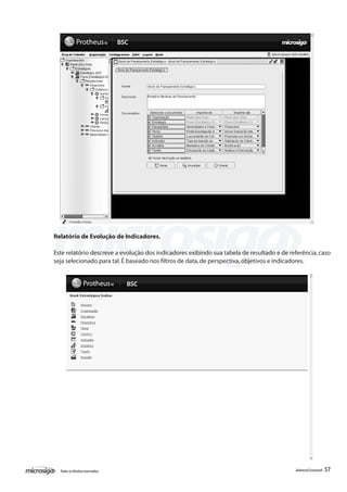 Relatório de Evolução de Indicadores.

Este relatório descreve a evolução dos indicadores exibindo sua tabela de resultado e de referência, caso
seja selecionado para tal. É baseado nos filtros de data, de perspectiva, objetivos e indicadores.




  Todos os direitos reservados.                                                            Balanced Scorecard   57
 