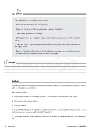 Exercícios


                      Gere e visualize todos os relatórios disponíveis.

                      - Na árvore, escolha e abra uma das estratégias.

                      - Clique em "Ferramentas". Em seguida, clique no botão "Relatórios".

                      - Clique sobre "Relatório de Estratégia".

                      - Defina parâmetros que englobem toda a estratégia dentro das datas do time-frame desse
                      plano.

                      - Clique em "Gerar". O processo de geração acontece em segundo plano, o que pode demorar
                      em alguns casos.

                      - Clique em "Visualizar". Se o relatório já tiver sido gerado, ele aparecerá com as informações
                      na tela e estará pronto para impressão através do navegador.




     Anotações




               Gráficos
               Os gráficos permitem análise dos indicadores existentes, podendo realizar comparações com as metas e
               com os indicadores de referência.

               Para criar um gráfico:

               1. Na pasta ‘Ferramentas da Estratégia’ escolhida, clicar no botão ‘Gráficos’. Depois, em "Novo".

               2. Informar um nome para o gráfico.

               3. Clicar em "Gravar".

               4. Na pasta ‘Indicador’, clicar em "Editar" e escolher o indicador a ser analisado. Escolher, também, a cor do
               indicador que será usada no gráfico (botão "Indicador").

               5. Caso deseje comparar o indicador com uma meta ou referência, marcar a respectiva caixa e escolher a
               cor.



58   Balanced Scorecard                                                                          Todos os direitos reservados.
 