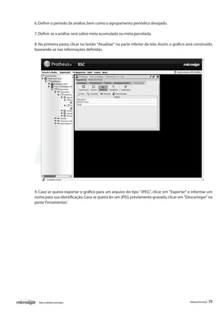 6. Definir o período de análise, bem como o agrupamento periódico desejado.

7. Definir se a análise será sobre meta acumulada ou meta parcelada.

8. Na primeira pasta, clicar no botão "Atualizar" na parte inferior da tela. Assim, o gráfico será construído,
baseando-se nas informações definidas.




9. Caso se queira exportar o gráfico para um arquivo do tipo "JPEG", clicar em "Exportar" e informar um
nome para sua identificação. Caso se queira ler um JPEG previamente gravado, clicar em "Descarregar" na
pasta ‘Ferramentas’.




  Todos os direitos reservados.                                                                 Balanced Scorecard   59
 