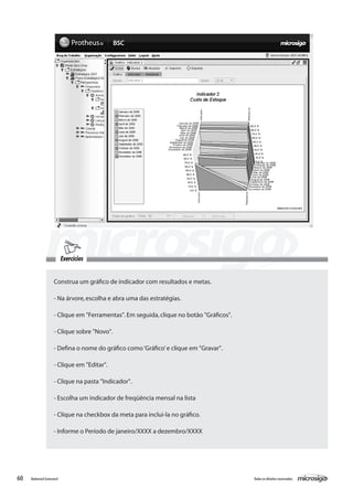 Exercícios


                    Construa um gráfico de indicador com resultados e metas.

                    - Na árvore, escolha e abra uma das estratégias.

                    - Clique em "Ferramentas". Em seguida, clique no botão "Gráficos".

                    - Clique sobre "Novo".

                    - Defina o nome do gráfico como ‘Gráfico’ e clique em "Gravar".

                    - Clique em "Editar".

                    - Clique na pasta "Indicador".

                    - Escolha um indicador de freqüência mensal na lista

                    - Clique na checkbox da meta para inclui-la no gráfico.

                    - Informe o Período de janeiro/XXXX a dezembro/XXXX




60   Balanced Scorecard                                                                  Todos os direitos reservados.
 
