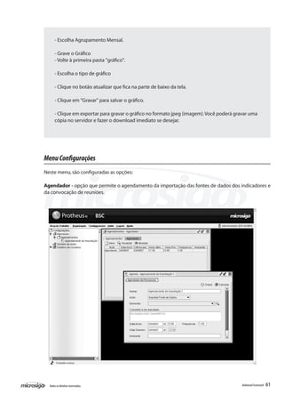 - Escolha Agrupamento Mensal.

      - Grave o Gráfico
      - Volte à primeira pasta "gráfico".

      - Escolha o tipo de gráfico

      - Clique no botão atualizar que fica na parte de baixo da tela.

      - Clique em "Gravar" para salvar o gráfico.

      - Clique em exportar para gravar o gráfico no formato jpeg (imagem). Você poderá gravar uma
      cópia no servidor e fazer o download imediato se desejar.




Menu Configurações
Neste menu, são configuradas as opções:

Agendador - opção que permite o agendamento da importação das fontes de dados dos indicadores e
da convocação de reuniões.




  Todos os direitos reservados.                                                           Balanced Scorecard   61
 