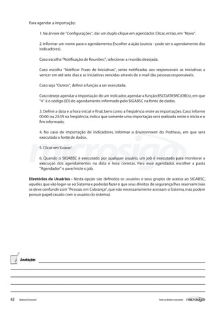 Para agendar a importação:

                          1. Na árvore de "Configurações", dar um duplo clique em agendador. Clicar, então, em "Novo".

                          2. Informar um nome para o agendamento. Escolher a ação (outros - pode ser o agendamento dos
                          indicadores).

                          Caso escolha "Notificação de Reuniões", selecionar a reunião desejada.

                          Caso escolha "Notificar Prazo de Iniciativas", serão notificadas aos responsáveis as iniciativas a
                          vencer em até sete dias e as iniciativas vencidas através de e-mail das pessoas responsáveis.

                          Caso seja "Outros", definir a função a ser executada.

                          Caso deseje agendar a importação de um indicador, agendar a função BSCDATASRCJOB(n), em que
                          "n" é o código (ID) do agendamento informado pelo SIGABSC na fonte de dados.

                          3. Definir a data e a hora inicial e final, bem como a freqüência entre as importações. Caso informe
                          00:00 ou 23:59 na freqüência, indica que somente uma importação será realizada entre o início e o
                          fim informado.

                          4. No caso de importação de indicadores, informar o Environment do Protheus, em que será
                          executada a fonte de dados.

                          5. Clicar em ‘Gravar’.

                          6. Quando o SIGABSC é executado por qualquer usuário, um job é executado para monitorar a
                          execução dos agendamentos na data e hora corretas. Para esse agendador, escolher a pasta
                          "Agendador" e pare/inicie o job.

               Diretórios de Usuários - Nesta opção são definidos os usuários e seus grupos de acesso ao SIGABSC,
               aqueles que vão logar-se ao Sistema e poderão fazer o que seus direitos de segurança lhes reservam (não
               se deve confundir com "Pessoas em Cobrança", que não necessariamente acessam o Sistema, mas podem
               possuir papel casado com o usuário do sistema).




     Anotações




62   Balanced Scorecard                                                                            Todos os direitos reservados.
 