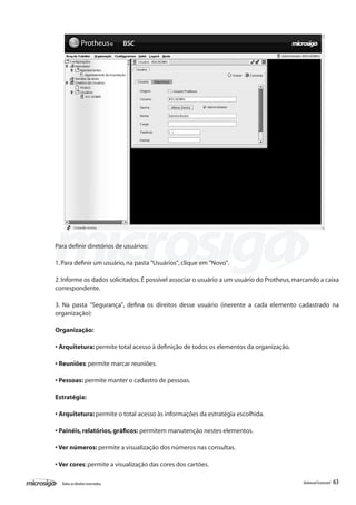 Para definir diretórios de usuários:

1. Para definir um usuário, na pasta "Usuários", clique em "Novo".

2. Informe os dados solicitados. É possível associar o usuário a um usuário do Protheus, marcando a caixa
correspondente.

3. Na pasta "Segurança", defina os direitos desse usuário (inerente a cada elemento cadastrado na
organização):

Organização:

• Arquitetura: permite total acesso à definição de todos os elementos da organização.

• Reuniões: permite marcar reuniões.

• Pessoas: permite manter o cadastro de pessoas.

Estratégia:

• Arquitetura: permite o total acesso às informações da estratégia escolhida.

• Painéis, relatórios, gráficos: permitem manutenção nestes elementos.

• Ver números: permite a visualização dos números nas consultas.

• Ver cores: permite a visualização das cores dos cartões.

  Todos os direitos reservados.                                                            Balanced Scorecard   63
 