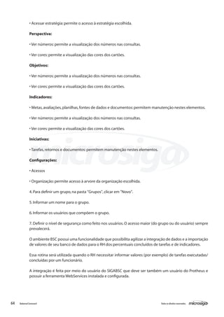 • Acessar estratégia: permite o acesso à estratégia escolhida.

               Perspectiva:

               • Ver números: permite a visualização dos números nas consultas.

               • Ver cores: permite a visualização das cores dos cartões.

               Objetivos:

               • Ver números: permite a visualização dos números nas consultas.

               • Ver cores: permite a visualização das cores dos cartões.

               Indicadores:

               • Metas, avaliações, planilhas, fontes de dados e documentos: permitem manutenção nestes elementos.

               • Ver números: permite a visualização dos números nas consultas.

               • Ver cores: permite a visualização das cores dos cartões.

               Iniciativas:

               • Tarefas, retornos e documentos: permitem manutenção nestes elementos.

               Configurações:

               • Acessos

               • Organização: permite acesso à arvore da organização escolhida.

               4. Para definir um grupo, na pasta "Grupos", clicar em "Novo".

               5. Informar um nome para o grupo.

               6. Informar os usuários que compõem o grupo.

               7. Definir o nível de segurança como feito nos usuários. O acesso maior (do grupo ou do usuário) sempre
               prevalecerá.

               O ambiente BSC possui uma funcionalidade que possibilita agilizar a integração de dados e a importação
               de valores de seu banco de dados para o RH dos percentuais concluídos de tarefas e de indicadores.

               Essa rotina será utilizada quando o RH necessitar informar valores (por exemplo) de tarefas executadas/
               concluídas por um funcionário.

               A integração é feita por meio do usuário do SIGABSC que deve ser também um usuário do Protheus e
               possuir a ferramenta WebServices instalada e configurada.




64   Balanced Scorecard                                                                   Todos os direitos reservados.
 